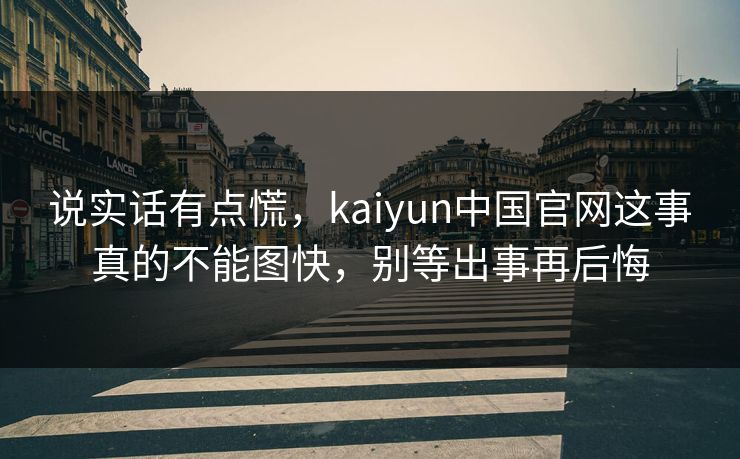 说实话有点慌，kaiyun中国官网这事真的不能图快，别等出事再后悔