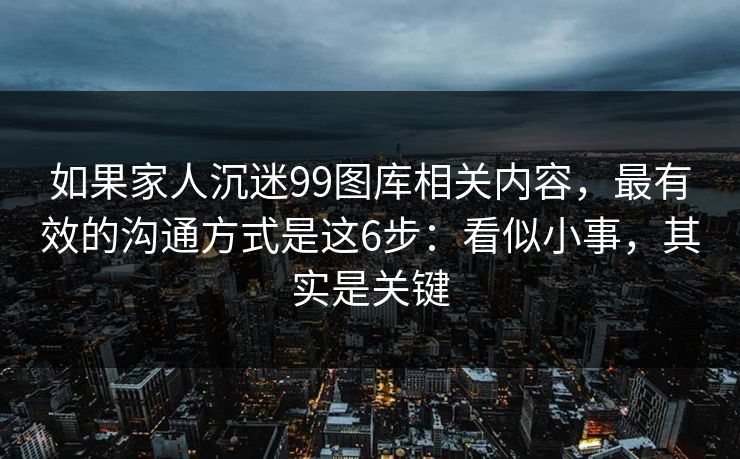 如果家人沉迷99图库相关内容，最有效的沟通方式是这6步：看似小事，其实是关键