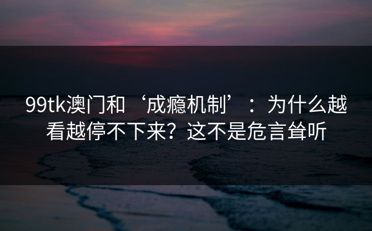 99tk澳门和‘成瘾机制’：为什么越看越停不下来？这不是危言耸听