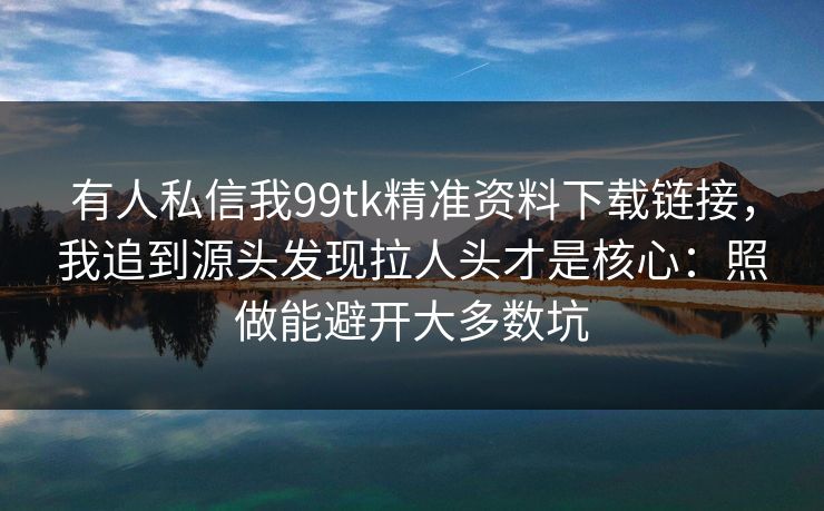有人私信我99tk精准资料下载链接，我追到源头发现拉人头才是核心：照做能避开大多数坑
