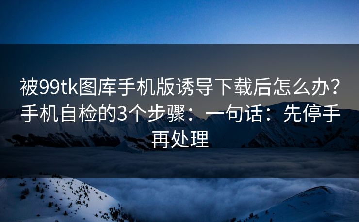 被99tk图库手机版诱导下载后怎么办？手机自检的3个步骤：一句话：先停手再处理