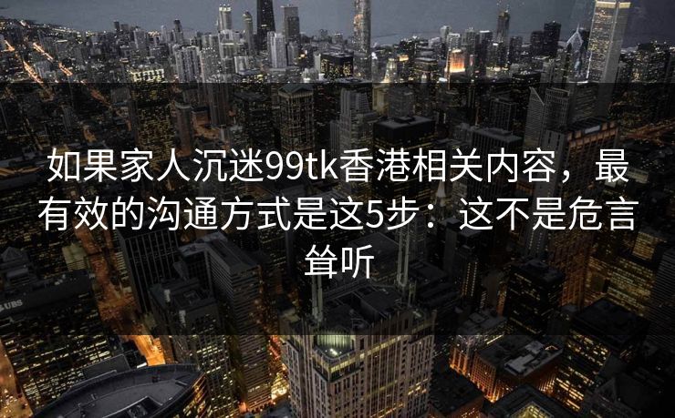 如果家人沉迷99tk香港相关内容，最有效的沟通方式是这5步：这不是危言耸听