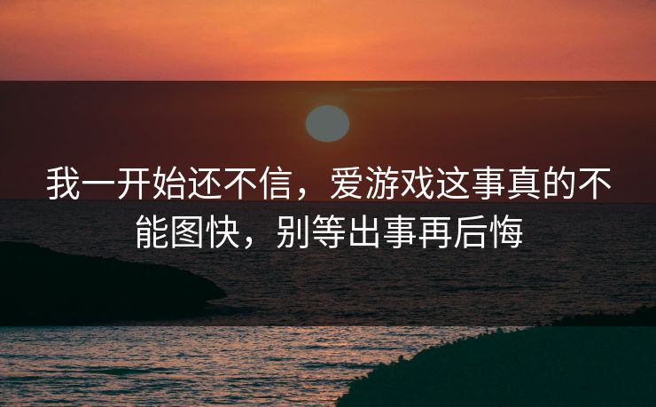 我一开始还不信，爱游戏这事真的不能图快，别等出事再后悔