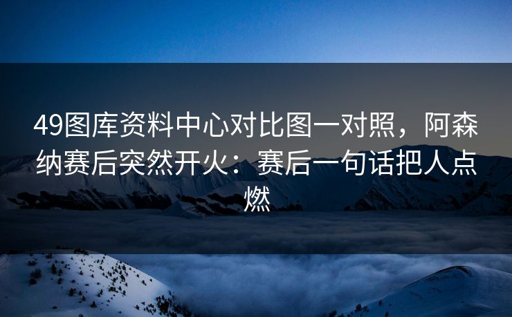 49图库资料中心对比图一对照，阿森纳赛后突然开火：赛后一句话把人点燃